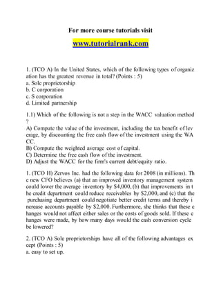 For more course tutorials visit
www.tutorialrank.com
1. (TCO A) In the United States, which of the following types of organiz
ation has the greatest revenue in total? (Points : 5)
a. Sole proprietorship
b. C corporation
c. S corporation
d. Limited partnership
1.1) Which of the following is not a step in the WACC valuation method
?
A) Compute the value of the investment, including the tax benefit of lev
erage, by discounting the free cash flow of the investment using the WA
CC.
B) Compute the weighted average cost of capital.
C) Determine the free cash flow of the investment.
D) Adjust the WACC for the firm's current debt/equity ratio.
1. (TCO H) Zervos Inc. had the following data for 2008 (in millions). Th
e new CFO believes (a) that an improved inventory management system
could lower the average inventory by $4,000, (b) that improvements in t
he credit department could reduce receivables by $2,000, and (c) that the
purchasing department could negotiate better credit terms and thereby i
ncrease accounts payable by $2,000. Furthermore, she thinks that these c
hanges would not affect either sales or the costs of goods sold. If these c
hanges were made, by how many days would the cash conversion cycle
be lowered?
2. (TCO A) Sole proprietorships have all of the following advantages ex
cept (Points : 5)
a. easy to set up.
 