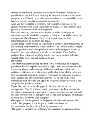 average or benchmark numbers are available for several industries. If
you decide to use a different company in the same industry or the same
company at a different time, make sure that there are enough differences
between the two to make an analysis meaningful.
After you have selected a company, put yourself in the place of an
analyst who has been asked to perform an analysis of the company and
provide a recommendation to management.
Use ratio analysis, common size analysis, or other techniques to
determine areas in which the company is doing well as well as areas that
management should look at. Then, present your analysis and
recommendations in the form of a paper.
A good place to start would be to perform a complete DuPont analysis of
the company and compare it to the standard. The DuPont analysis might
provide guidance as to what particular areas of the company should be
examined next and what ratios should be calculated. If the DuPont
analysis does not reveal anything useful, you might wish to calculate
several of the ratios that are available to you.
Deliverable
The completed paper should be about 1,000 words long. In the paper,
you do not have to explain the ratios in depth. You may assume that the
reader has a basic understanding of finance and knows what ratio
analysis is, although he or she might not be able to list all the ratios and
how to calculate them from memory. The reader is not going to want a
lot of background about financial analysis. He or she really wants
information that he or she can apply to the given situation, which is the
company that you have selected.
If you like, you can write the paper in the form of a memo to
management. You do not have to cite your source for how to calculate
the ratios. You do need to provide a reference to where you got that data
not only for your subject company but for the other company or standard
to which you compared your company.
•The spirit of this assignment is for you to calculate and interpret the
results. The purpose is not for you to find calculations and
interpretations that have been done by someone else.
•The paper is expected to conform to the standards for graduate school
 