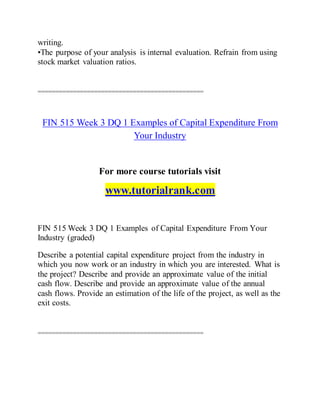 writing.
•The purpose of your analysis is internal evaluation. Refrain from using
stock market valuation ratios.
===============================================
FIN 515 Week 3 DQ 1 Examples of Capital Expenditure From
Your Industry
For more course tutorials visit
www.tutorialrank.com
FIN 515 Week 3 DQ 1 Examples of Capital Expenditure From Your
Industry (graded)
Describe a potential capital expenditure project from the industry in
which you now work or an industry in which you are interested. What is
the project? Describe and provide an approximate value of the initial
cash flow. Describe and provide an approximate value of the annual
cash flows. Provide an estimation of the life of the project, as well as the
exit costs.
===============================================
 