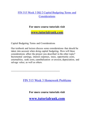 FIN 515 Week 3 DQ 2 Capital Budgeting Terms and
Considerations
For more course tutorials visit
www.tutorialrank.com
Capital Budgeting Terms and Considerations
Our textbook and lecture discuss some considerations that should be
taken into account when doing capital budgeting. How will these
considerations affect the project you described in the other topic?
Incremental earnings, interest expenses, taxes, opportunity costs,
externalities, sunk costs, cannibalization or erosion, depreciation, and
salvage value; as well as others.
===============================================
FIN 515 Week 3 Homework Problems
For more course tutorials visit
www.tutorialrank.com
 