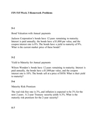 FIN 515 Week 3 Homework Problems
5-1
Bond Valuation with Annual payments
Jackson Corporation’s bonds have 12 years remaining to maturity.
Interest is paid annually, the bonds have a $1,000 par value, and the
coupon interest rate is 8%. The bonds have a yield to maturity of 9%.
What is the current market price of these bonds?
5-2
Yield to Maturity for Annual payments
Wilson Wonders’s bonds have 12 years remaining to maturity. Interest is
paid annually, the bonds have a $1,000 par value, and the coupon
interest rate is 10%. The bonds sell at a price of $850. What is their yield
to maturity?
5-6
Maturity Risk Premium
The real risk-free rate is 3%, and inflation is expected to be 3% for the
next 2 years. A 2-year Treasury security yields 6.3%. What is the
maturity risk premium for the 2-year security?
5-7
 