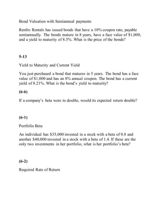 Bond Valuation with Semiannual payments
Renfro Rentals has issued bonds that have a 10% coupon rate, payable
semiannually. The bonds mature in 8 years, have a face value of $1,000,
and a yield to maturity of 8.5%. What is the price of the bonds?
5-13
Yield to Maturity and Current Yield
You just purchased a bond that matures in 5 years. The bond has a face
value of $1,000 and has an 8% annual coupon. The bond has a current
yield of 8.21%. What is the bond’s yield to maturity?
(6-6)
If a company’s beta were to double, would its expected return double?
(6-1)
Portfolio Beta
An individual has $35,000 invested in a stock with a beta of 0.8 and
another $40,000 invested in a stock with a beta of 1.4. If these are the
only two investments in her portfolio, what is her portfolio’s beta?
(6-2)
Required Rate of Return
 