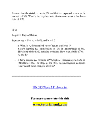 Assume that the risk-free rate is 6% and that the expected return on the
market is 13%. What is the required rate of return on a stock that has a
beta of 0.7?
(6-7)
Required Rate of Return
Suppose rRF = 9%, rM = 14%, and bi = 1.3.
 a. What is ri, the required rate of return on Stock i?
 b. Now suppose rRF (1) increases to 10% or (2) decreases to 8%.
The slope of the SML remains constant. How would this affect
rM and ri?
 c. Now assume rRF remains at 9% but rM (1) increases to 16% or
(2) falls to 13%. The slope of the SML does not remain constant.
How would these changes affect ri?
===============================================
FIN 515 Week 3 Problem Set
For more course tutorials visit
www.tutorialrank.com
 