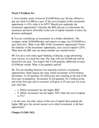 Week 3 Problem Set
1. Your brother wants to borrow $10,000 from you. He has offered to
pay you back $12,000 in a year. If the cost of capital of this investment
opportunity is 10%, what is its NPV? Should you undertake the
investment opportunity? Calculate the IRR and use it to determine the
maximum deviation allowable in the cost of capital estimate to leave the
decision unchanged.
8. You are considering an investment in a clothes distributor. The
company needs $100,000 today and expects to repay you $120,000 in a
year from now. What is the IRR of this investment opportunity? Given
the riskiness of the investment opportunity, your cost of capital is 20%.
What does the IRR rule say about whether you should invest?
19. You are a real estate agent thinking of placing a sign advertising
your services at a local bus stop. The sign will cost $5,000 and will be
posted for one year. You expect that it will generate additional revenue
of $500 per month. What is the payback period?
21. You are deciding between two mutually exclusive investment
opportunities. Both require the same initial investment of $10 million.
Investment A will generate $2 million per year (starting at the end of the
first year) in perpetuity. Investment B will generate $1.5 million at the
end of the first year and its revenues will grow at 2% per year for every
year after that.
 a. Which investment has the higher IRR?
 b. Which investment has the higher NPV when the cost of capital
is 7%?
c. In this case, for what values of the cost of capital does picking the
higher IRR give the correct answer as to which investment is the best
opportunity?
Chapter 8 (260–262)
 