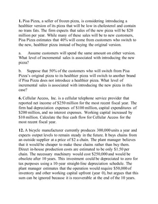 1. Pisa Pizza, a seller of frozen pizza, is considering introducing a
healthier version of its pizza that will be low in cholesterol and contain
no trans fats. The firm expects that sales of the new pizza will be $20
million per year. While many of these sales will be to new customers,
Pisa Pizza estimates that 40% will come from customers who switch to
the new, healthier pizza instead of buying the original version.
a. Assume customers will spend the same amount on either version.
What level of incremental sales is associated with introducing the new
pizza?
b. Suppose that 50% of the customers who will switch from Pisa
Pizza’s original pizza to its healthier pizza will switch to another brand
if Pisa Pizza does not introduce a healthier pizza. What level of
incremental sales is associated with introducing the new pizza in this
case?
6. Cellular Access, Inc. is a cellular telephone service provider that
reported net income of $250 million for the most recent fiscal year. The
firm had depreciation expenses of $100 million, capital expenditures of
$200 million, and no interest expenses. Working capital increased by
$10 million. Calculate the free cash flow for Cellular Access for the
most recent fiscal year.
12. A bicycle manufacturer currently produces 300,000 units a year and
expects output levels to remain steady in the future. It buys chains from
an outside supplier at a price of $2 a chain. The plant manager believes
that it would be cheaper to make these chains rather than buy them.
Direct in-house production costs are estimated to be only $1.50 per
chain. The necessary machinery would cost $250,000 and would be
obsolete after 10 years. This investment could be depreciated to zero for
tax purposes using a 10-year straight-line depreciation schedule. The
plant manager estimates that the operation would require $50,000 of
inventory and other working capital upfront (year 0), but argues that this
sum can be ignored because it is recoverable at the end of the 10 years.
 