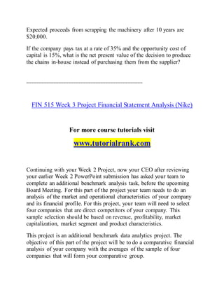 Expected proceeds from scrapping the machinery after 10 years are
$20,000.
If the company pays tax at a rate of 35% and the opportunity cost of
capital is 15%, what is the net present value of the decision to produce
the chains in-house instead of purchasing them from the supplier?
===============================================
FIN 515 Week 3 Project Financial Statement Analysis (Nike)
For more course tutorials visit
www.tutorialrank.com
Continuing with your Week 2 Project, now your CEO after reviewing
your earlier Week 2 PowerPoint submission has asked your team to
complete an additional benchmark analysis task, before the upcoming
Board Meeting. For this part of the project your team needs to do an
analysis of the market and operational characteristics of your company
and its financial profile. For this project, your team will need to select
four companies that are direct competitors of your company. This
sample selection should be based on revenue, profitability, market
capitalization, market segment and product characteristics.
This project is an additional benchmark data analytics project. The
objective of this part of the project will be to do a comparative financial
analysis of your company with the averages of the sample of four
companies that will form your comparative group.
 