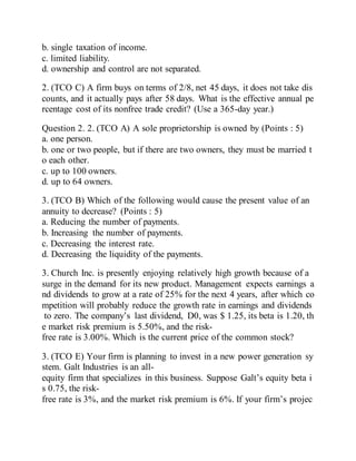 b. single taxation of income.
c. limited liability.
d. ownership and control are not separated.
2. (TCO C) A firm buys on terms of 2/8, net 45 days, it does not take dis
counts, and it actually pays after 58 days. What is the effective annual pe
rcentage cost of its nonfree trade credit? (Use a 365-day year.)
Question 2. 2. (TCO A) A sole proprietorship is owned by (Points : 5)
a. one person.
b. one or two people, but if there are two owners, they must be married t
o each other.
c. up to 100 owners.
d. up to 64 owners.
3. (TCO B) Which of the following would cause the present value of an
annuity to decrease? (Points : 5)
a. Reducing the number of payments.
b. Increasing the number of payments.
c. Decreasing the interest rate.
d. Decreasing the liquidity of the payments.
3. Church Inc. is presently enjoying relatively high growth because of a
surge in the demand for its new product. Management expects earnings a
nd dividends to grow at a rate of 25% for the next 4 years, after which co
mpetition will probably reduce the growth rate in earnings and dividends
to zero. The company’s last dividend, D0, was $ 1.25, its beta is 1.20, th
e market risk premium is 5.50%, and the risk-
free rate is 3.00%. Which is the current price of the common stock?
3. (TCO E) Your firm is planning to invest in a new power generation sy
stem. Galt Industries is an all-
equity firm that specializes in this business. Suppose Galt’s equity beta i
s 0.75, the risk-
free rate is 3%, and the market risk premium is 6%. If your firm’s projec
 