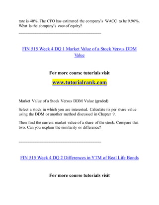 rate is 40%. The CFO has estimated the company’s WACC to be 9.96%.
What is the company’s cost of equity?
===============================================
FIN 515 Week 4 DQ 1 Market Value of a Stock Versus DDM
Value
For more course tutorials visit
www.tutorialrank.com
Market Value of a Stock Versus DDM Value (graded)
Select a stock in which you are interested. Calculate its per share value
using the DDM or another method discussed in Chapter 9.
Then find the current market value of a share of the stock. Compare that
two. Can you explain the similarity or difference?
===============================================
FIN 515 Week 4 DQ 2 Differences in YTM of Real Life Bonds
For more course tutorials visit
 