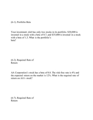 (6-1). Portfolio Beta
Your investment club has only two stocks in its portfolio. $20,000 is
invested in a stock with a beta of 0.7, and $35,000 is invested in a stock
with a beta of 1.3. What is the portfolio’s
beta?
(6-2). Required Rate of
Return
AA Corporation’s stock has a beta of 0.8. The risk-free rate is 4% and
the expected return on the market is 12%. What is the required rate of
return on AA’s stock?
(6-7). Required Rate of
Return
 