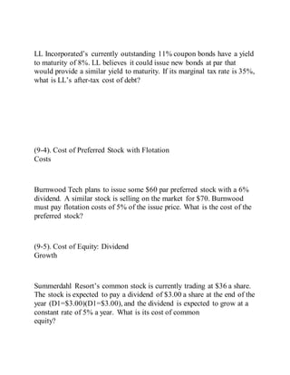 LL Incorporated’s currently outstanding 11% coupon bonds have a yield
to maturity of 8%. LL believes it could issue new bonds at par that
would provide a similar yield to maturity. If its marginal tax rate is 35%,
what is LL’s after-tax cost of debt?
(9-4). Cost of Preferred Stock with Flotation
Costs
Burnwood Tech plans to issue some $60 par preferred stock with a 6%
dividend. A similar stock is selling on the market for $70. Burnwood
must pay flotation costs of 5% of the issue price. What is the cost of the
preferred stock?
(9-5). Cost of Equity: Dividend
Growth
Summerdahl Resort’s common stock is currently trading at $36 a share.
The stock is expected to pay a dividend of $3.00 a share at the end of the
year (D1=$3.00)(D1=$3.00), and the dividend is expected to grow at a
constant rate of 5% a year. What is its cost of common
equity?
 