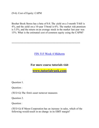 (9-6). Cost of Equity: CAPM
Booher Book Stores has a beta of 0.8. The yield on a 3-month T-bill is
4%, and the yield on a 10-year T-bond is 6%. The market risk premium
is 5.5%, and the return on an average stock in the market last year was
15%. What is the estimated cost of common equity using the CAPM?
===============================================
FIN 515 Week 4 Midterm
For more course tutorials visit
www.tutorialrank.com
Question 1.
Question :
(TCO G) The firm's asset turnover measures
Question 2.
Question :
(TCO G) If Moon Corporation has an increase in sales, which of the
following would result in no change in its EBIT margin?
 