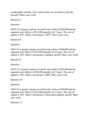 compounded monthly. How much money do you need to start the
account? Show your work.
Question 7.
Question :
(TCO F) A project requires an initial cash outlay of $40,000 and has
expected cash inflows of $12,000 annually for 7 years. The cost of
capital is 10%. What is the project’s NPV? Show your work.
Question 8.
Question :
(TCO F) A project requires an initial cash outlay of $60,000 and has
expected cash inflows of $15,000 annually for 8 years. The cost of
capital is 10%. What is the project’s payback period? Show your work.
Question 9.
Question :
(TCO F) A project requires an initial cash outlay of $95,000 and has
expected cash inflows of $20,000 annually for 9 years. The cost of
capital is 10%. What is the project’s IRR? Show your work.
Question 10.
Question :
(TCO F) A project requires an initial cash outlay of $40,000 and has
expected cash inflows of $12,000 annually for 7 years. The cost of
capital is 10%. What is the project’s discounted payback period? Show
your work.
Question 11.
 