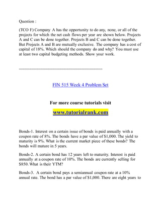 Question :
(TCO F) Company A has the opportunity to do any, none, or all of the
projects for which the net cash flows per year are shown below. Projects
A and C can be done together. Projects B and C can be done together.
But Projects A and B are mutually exclusive. The company has a cost of
capital of 18%. Which should the company do and why? You must use
at least two capital budgeting methods. Show your work.
===============================================
FIN 515 Week 4 Problem Set
For more course tutorials visit
www.tutorialrank.com
Bonds-1. Interest on a certain issue of bonds is paid annually with a
coupon rate of 8%. The bonds have a par value of $1,000. The yield to
maturity is 9%. What is the current market piece of these bonds? The
bonds will mature in 5 years.
Bonds-2. A certain bond has 12 years left to maturity. Interest is paid
annually at a coupon rate of 10%. The bonds are currently selling for
$850. What is their YTM?
Bonds-3. A certain bond pays a semiannual coupon rate at a 10%
annual rate. The bond has a par value of $1,000. There are eight years to
 