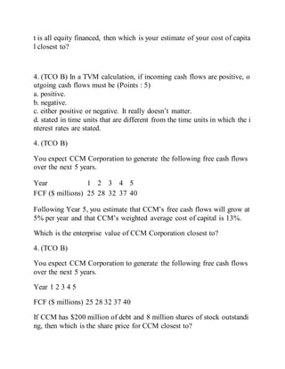 t is all equity financed, then which is your estimate of your cost of capita
l closest to?
4. (TCO B) In a TVM calculation, if incoming cash flows are positive, o
utgoing cash flows must be (Points : 5)
a. positive.
b. negative.
c. either positive or negative. It really doesn’t matter.
d. stated in time units that are different from the time units in which the i
nterest rates are stated.
4. (TCO B)
You expect CCM Corporation to generate the following free cash flows
over the next 5 years.
Year 1 2 3 4 5
FCF ($ millions) 25 28 32 37 40
Following Year 5, you estimate that CCM’s free cash flows will grow at
5% per year and that CCM’s weighted average cost of capital is 13%.
Which is the enterprise value of CCM Corporation closest to?
4. (TCO B)
You expect CCM Corporation to generate the following free cash flows
over the next 5 years.
Year 1 2 3 4 5
FCF ($ millions) 25 28 32 37 40
If CCM has $200 million of debt and 8 million shares of stock outstandi
ng, then which is the share price for CCM closest to?
 