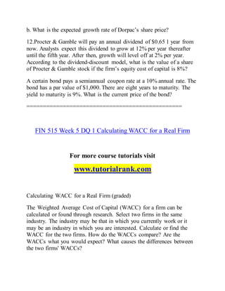 b. What is the expected growth rate of Dorpac’s share price?
12.Procter & Gamble will pay an annual dividend of $0.65 1 year from
now. Analysts expect this dividend to grow at 12% per year thereafter
until the fifth year. After then, growth will level off at 2% per year.
According to the dividend-discount model, what is the value of a share
of Procter & Gamble stock if the firm’s equity cost of capital is 8%?
A certain bond pays a semiannual coupon rate at a 10% annual rate. The
bond has a par value of $1,000. There are eight years to maturity. The
yield to maturity is 9%. What is the current price of the bond?
===============================================
FIN 515 Week 5 DQ 1 Calculating WACC for a Real Firm
For more course tutorials visit
www.tutorialrank.com
Calculating WACC for a Real Firm (graded)
The Weighted Average Cost of Capital (WACC) for a firm can be
calculated or found through research. Select two firms in the same
industry. The industry may be that in which you currently work or it
may be an industry in which you are interested. Calculate or find the
WACC for the two firms. How do the WACCs compare? Are the
WACCs what you would expect? What causes the differences between
the two firms' WACCs?
 