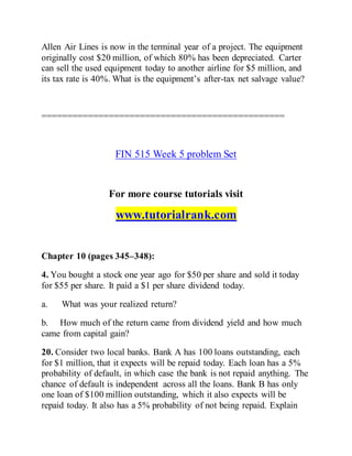Allen Air Lines is now in the terminal year of a project. The equipment
originally cost $20 million, of which 80% has been depreciated. Carter
can sell the used equipment today to another airline for $5 million, and
its tax rate is 40%. What is the equipment’s after-tax net salvage value?
===============================================
FIN 515 Week 5 problem Set
For more course tutorials visit
www.tutorialrank.com
Chapter 10 (pages 345–348):
4. You bought a stock one year ago for $50 per share and sold it today
for $55 per share. It paid a $1 per share dividend today.
a. What was your realized return?
b. How much of the return came from dividend yield and how much
came from capital gain?
20. Consider two local banks. Bank A has 100 loans outstanding, each
for $1 million, that it expects will be repaid today. Each loan has a 5%
probability of default, in which case the bank is not repaid anything. The
chance of default is independent across all the loans. Bank B has only
one loan of $100 million outstanding, which it also expects will be
repaid today. It also has a 5% probability of not being repaid. Explain
 