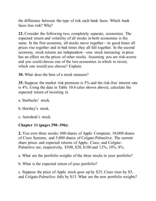 the difference between the type of risk each bank faces. Which bank
faces less risk? Why?
22. Consider the following two, completely separate, economies. The
expected return and volatility of all stocks in both economies is the
same. In the first economy, all stocks move together—in good times all
prices rise together and in bad times they all fall together. In the second
economy, stock returns are independent—one stock increasing in price
has no effect on the prices of other stocks. Assuming you are risk-averse
and you could choose one of the two economies in which to invest,
which one would you choose? Explain.
30. What does the beta of a stock measure?
35. Suppose the market risk premium is 5% and the risk-free interest rate
is 4%. Using the data in Table 10.6 (also shown above), calculate the
expected return of investing in
a. Starbucks’ stock.
b. Hershey’s stock.
c. Autodesk’s stock.
Chapter 11 (pages 390–396):
2. You own three stocks: 600 shares of Apple Computer, 10,000 shares
of Cisco Systems, and 5,000 shares of Colgate-Palmolive. The current
share prices and expected returns of Apple, Cisco, and Colgate-
Palmolive are, respectively, $500, $20, $100 and 12%, 10%, 8%.
a. What are the portfolio weights of the three stocks in your portfolio?
b. What is the expected return of your portfolio?
c. Suppose the price of Apple stock goes up by $25, Cisco rises by $5,
and Colgate-Palmolive falls by $13. What are the new portfolio weights?
 