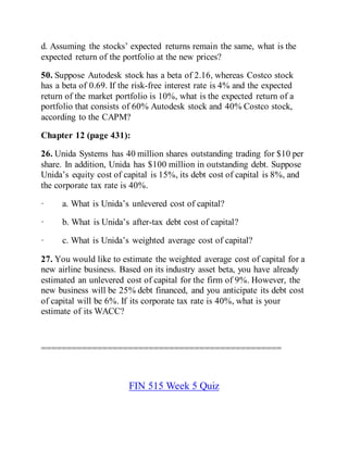 d. Assuming the stocks’ expected returns remain the same, what is the
expected return of the portfolio at the new prices?
50. Suppose Autodesk stock has a beta of 2.16, whereas Costco stock
has a beta of 0.69. If the risk-free interest rate is 4% and the expected
return of the market portfolio is 10%, what is the expected return of a
portfolio that consists of 60% Autodesk stock and 40% Costco stock,
according to the CAPM?
Chapter 12 (page 431):
26. Unida Systems has 40 million shares outstanding trading for $10 per
share. In addition, Unida has $100 million in outstanding debt. Suppose
Unida’s equity cost of capital is 15%, its debt cost of capital is 8%, and
the corporate tax rate is 40%.
· a. What is Unida’s unlevered cost of capital?
· b. What is Unida’s after-tax debt cost of capital?
· c. What is Unida’s weighted average cost of capital?
27. You would like to estimate the weighted average cost of capital for a
new airline business. Based on its industry asset beta, you have already
estimated an unlevered cost of capital for the firm of 9%. However, the
new business will be 25% debt financed, and you anticipate its debt cost
of capital will be 6%. If its corporate tax rate is 40%, what is your
estimate of its WACC?
===============================================
FIN 515 Week 5 Quiz
 