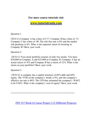For more course tutorials visit
www.tutorialrank.com
Question 1
(TCO C) Company A has a beta of 2.77. Company B has a beta of .73.
Company C has a beta of .90. The risk free rate is 6% and the market
risk premium is 4%. What is the expected return of investing in
Company B? Show your work.
Question 2.
(TCO C) Your stock portfolio consists of only two stocks. You have
$30,000 in Company A and $35,000 in Company B. Company A has an
actual return of -8% and Company B has a return of 12%. What is the
return on your portfolio? Show your work.
Question 3.
(TCO E) A company has a capital structure of 40% debt and 60%
equity. The YTM on the company’s bonds is 9%, and the company’s
effective tax rate is 40%. The CFO has estimated the company’s WACC
to be 9.96%. What is the company’s cost of equity? Show your work.
===============================================
FIN 515 Week 6 Course Project 2 (2 Different Projects)
 