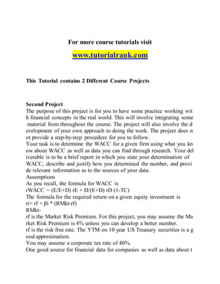 For more course tutorials visit
www.tutorialrank.com
This Tutorial contains 2 Different Course Projects
Second Project
The purpose of this project is for you to have some practice working wit
h financial concepts in the real world. This will involve integrating some
material from throughout the course. The project will also involve the d
evelopment of your own approach to doing the work. The project does n
ot provide a step-by-step procedure for you to follow.
Your task is to determine the WACC for a given firm using what you kn
ow about WACC as well as data you can find through research. Your del
iverable is to be a brief report in which you state your determination of
WACC, describe and justify how you determined the number, and provi
de relevant information as to the sources of your data.
Assumptions
As you recall, the formula for WACC is
rWACC = (E/E+D) rE + D/(E+D) rD (1-TC)
The formula for the required return on a given equity investment is
ri= rf + βi * (RMkt-rf)
RMkt-
rf is the Market Risk Premium. For this project, you may assume the Ma
rket Risk Premium is 4% unless you can develop a better number.
rf is the risk free rate. The YTM on 10 year US Treasury securities is a g
ood approximation.
You may assume a corporate tax rate of 40%.
One good source for financial data for companies as well as data about t
 