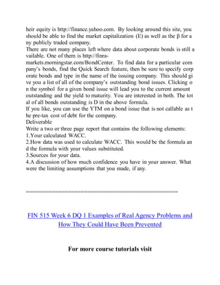 heir equity is http://finance.yahoo.com. By looking around this site, you
should be able to find the market capitalization (E) as well as the β for a
ny publicly traded company.
There are not many places left where data about corporate bonds is still a
vailable. One of them is http://finra-
markets.morningstar.com/BondCenter. To find data for a particular com
pany’s bonds, find the Quick Search feature, then be sure to specify corp
orate bonds and type in the name of the issuing company. This should gi
ve you a list of all of the company’s outstanding bond issues. Clicking o
n the symbol for a given bond issue will lead you to the current amount
outstanding and the yield to maturity. You are interested in both. The tot
al of all bonds outstanding is D in the above formula.
If you like, you can use the YTM on a bond issue that is not callable as t
he pre-tax cost of debt for the company.
Deliverable
Write a two or three page report that contains the following elements:
1.Your calculated WACC.
2.How data was used to calculate WACC. This would be the formula an
d the formula with your values substituted.
3.Sources for your data.
4.A discussion of how much confidence you have in your answer. What
were the limiting assumptions that you made, if any.
===============================================
FIN 515 Week 6 DQ 1 Examples of Real Agency Problems and
How They Could Have Been Prevented
For more course tutorials visit
 