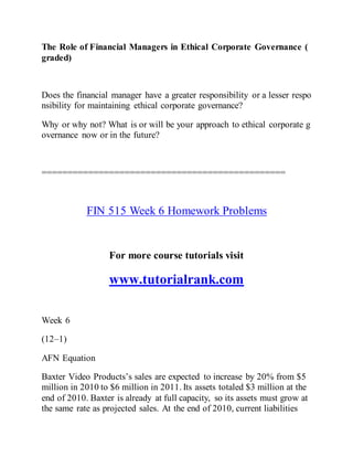 The Role of Financial Managers in Ethical Corporate Governance (
graded)
Does the financial manager have a greater responsibility or a lesser respo
nsibility for maintaining ethical corporate governance?
Why or why not? What is or will be your approach to ethical corporate g
overnance now or in the future?
===============================================
FIN 515 Week 6 Homework Problems
For more course tutorials visit
www.tutorialrank.com
Week 6
(12–1)
AFN Equation
Baxter Video Products’s sales are expected to increase by 20% from $5
million in 2010 to $6 million in 2011. Its assets totaled $3 million at the
end of 2010. Baxter is already at full capacity, so its assets must grow at
the same rate as projected sales. At the end of 2010, current liabilities
 
