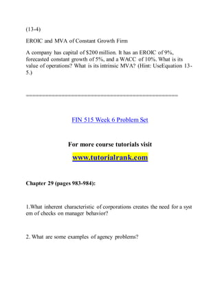 (13-4)
EROIC and MVA of Constant Growth Firm
A company has capital of $200 million. It has an EROIC of 9%,
forecasted constant growth of 5%, and a WACC of 10%. What is its
value of operations? What is its intrinsic MVA? (Hint: UseEquation 13-
5.)
===============================================
FIN 515 Week 6 Problem Set
For more course tutorials visit
www.tutorialrank.com
Chapter 29 (pages 983-984):
1.What inherent characteristic of corporations creates the need for a syst
em of checks on manager behavior?
2. What are some examples of agency problems?
 