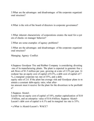 3.What are the advantages and disadvantages of the corporate organizati
onal structure?
4.What is the role of the board of directors in corporate governance?
1.What inherent characteristic of corporations creates the need for a syst
em of checks on manager behavior?
2.What are some examples of agency problems?
3.What are the advantages and disadvantages of the corporate organizati
onal structure?
Managing Agency Conflict
4.Suppose Goodyear Tire and Rubber Company is considering divesting
one of its manufacturing plants. The plant is expected to generate free c
ash flows of $1.5 million per year, growing at a rate of 2.5% per year. G
oodyear has an equity cost of capital of 8.5%, a debt cost of capital of 7
%, a marginal corporate tax rate of 35%, and a debt-
equity ratio of 2.6. If the plant has average risk and Goodyear plans to m
aintain a constant debt-equity ratio, what after-
tax amount must it receive for the plant for the divestiture to be profitabl
e?
5.Suppose Alcatel-
Lucent has an equity cost of capital of 10%, market capitalization of $10
.8 billion, and an enterprise value of $14.4 billion. Suppose Alcatel-
Lucent’s debt cost of capital is 6.1% and its marginal tax rate is 35%.
• a.What is Alcatel-Lucent’s WACC?
 