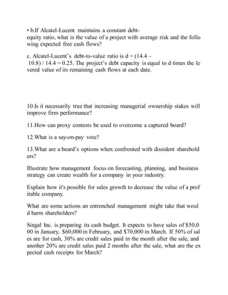 • b.If Alcatel-Lucent maintains a constant debt-
equity ratio, what is the value of a project with average risk and the follo
wing expected free cash flows?
c. Alcatel-Lucent’s debt-to-value ratio is d = (14.4 –
10.8) / 14.4 = 0.25. The project’s debt capacity is equal to d times the le
vered value of its remaining cash flows at each date.
10.Is it necessarily true that increasing managerial ownership stakes will
improve firm performance?
11.How can proxy contests be used to overcome a captured board?
12.What is a say-on-pay vote?
13.What are a board’s options when confronted with dissident sharehold
ers?
Illustrate how management focus on forecasting, planning, and business
strategy can create wealth for a company in your industry.
Explain how it's possible for sales growth to decrease the value of a prof
itable company.
What are some actions an entrenched management might take that woul
d harm shareholders?
Singal Inc. is preparing its cash budget. It expects to have sales of $50,0
00 in January, $60,000 in February, and $70,000 in March. If 50% of sal
es are for cash, 30% are credit sales paid in the month after the sale, and
another 20% are credit sales paid 2 months after the sale, what are the ex
pected cash receipts for March?
 
