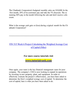 The Chadmark Corporation's budgeted monthly sales are $10,000. In the
first month, 20% of its customers pay and take the 5% discount. The re
maining 80% pay in the month following the sale and don't receive a dis
count.
What is the average cash gain or (loss) during a typical month for the Ch
admark Corporation?
===============================================
FIN 515 Week 6 Project Calculating the Weighted Average Cost
of Capital (Nike)
For more course tutorials visit
www.tutorialrank.com
Once again, your team is the key financial management team for your
company. The company’s CEO is now looking to expand its operations
by investing in new property, plant, and equipment. In order to
effectively evaluate the project’s effectiveness, you have been asked to
determine the firm’s weighted average cost of capital. To determine the
cost of capital, here is what you have been asked to do.
 
