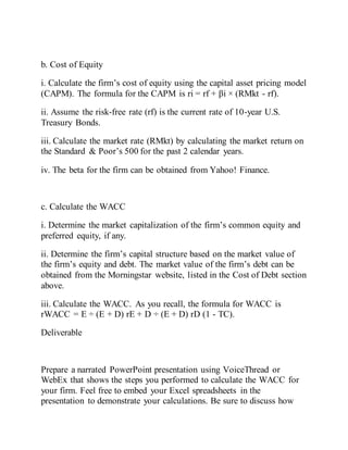b. Cost of Equity
i. Calculate the firm’s cost of equity using the capital asset pricing model
(CAPM). The formula for the CAPM is ri = rf + βi × (RMkt - rf).
ii. Assume the risk-free rate (rf) is the current rate of 10-year U.S.
Treasury Bonds.
iii. Calculate the market rate (RMkt) by calculating the market return on
the Standard & Poor’s 500 for the past 2 calendar years.
iv. The beta for the firm can be obtained from Yahoo! Finance.
c. Calculate the WACC
i. Determine the market capitalization of the firm’s common equity and
preferred equity, if any.
ii. Determine the firm’s capital structure based on the market value of
the firm’s equity and debt. The market value of the firm’s debt can be
obtained from the Morningstar website, listed in the Cost of Debt section
above.
iii. Calculate the WACC. As you recall, the formula for WACC is
rWACC = E ÷ (E + D) rE + D ÷ (E + D) rD (1 - TC).
Deliverable
Prepare a narrated PowerPoint presentation using VoiceThread or
WebEx that shows the steps you performed to calculate the WACC for
your firm. Feel free to embed your Excel spreadsheets in the
presentation to demonstrate your calculations. Be sure to discuss how
 