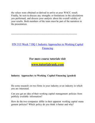 the values were obtained or derived to arrive at your WACC result.
Finally, be sure to discuss any strengths or limitations in the calculations
you performed, and discuss your analysis about the overall validity of
your results. Both members of the team must be part of the narration in
the presentation.
===============================================
FIN 515 Week 7 DQ 1 Industry Approaches to Working Capital
Financing
For more course tutorials visit
www.tutorialrank.com
Industry Approaches to Working Capital Financing (graded)
Do some research on two firms in your industry or an industry in which
you are interested.
Can you get an idea of their working capital management policies from
publicly available information?
How do the two companies differ in their apparent working capital mana
gement policies? Which policy do you think is better and why?
 