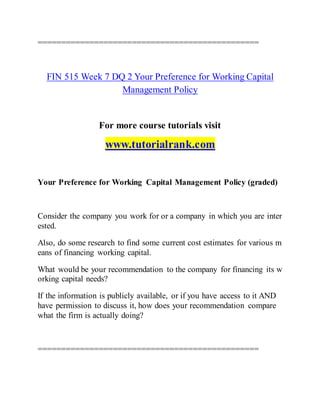 ===============================================
FIN 515 Week 7 DQ 2 Your Preference for Working Capital
Management Policy
For more course tutorials visit
www.tutorialrank.com
Your Preference for Working Capital Management Policy (graded)
Consider the company you work for or a company in which you are inter
ested.
Also, do some research to find some current cost estimates for various m
eans of financing working capital.
What would be your recommendation to the company for financing its w
orking capital needs?
If the information is publicly available, or if you have access to it AND
have permission to discuss it, how does your recommendation compare
what the firm is actually doing?
===============================================
 