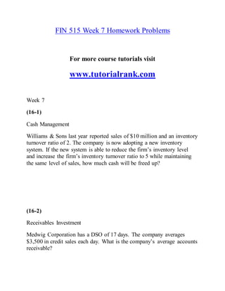 FIN 515 Week 7 Homework Problems
For more course tutorials visit
www.tutorialrank.com
Week 7
(16-1)
Cash Management
Williams & Sons last year reported sales of $10 million and an inventory
turnover ratio of 2. The company is now adopting a new inventory
system. If the new system is able to reduce the firm’s inventory level
and increase the firm’s inventory turnover ratio to 5 while maintaining
the same level of sales, how much cash will be freed up?
(16-2)
Receivables Investment
Medwig Corporation has a DSO of 17 days. The company averages
$3,500 in credit sales each day. What is the company’s average accounts
receivable?
 