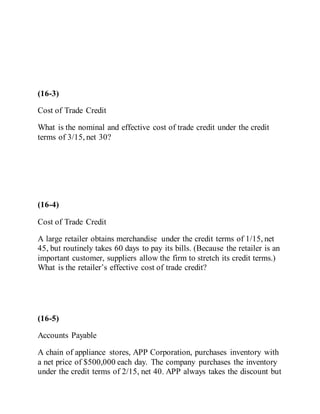 (16-3)
Cost of Trade Credit
What is the nominal and effective cost of trade credit under the credit
terms of 3/15, net 30?
(16-4)
Cost of Trade Credit
A large retailer obtains merchandise under the credit terms of 1/15, net
45, but routinely takes 60 days to pay its bills. (Because the retailer is an
important customer, suppliers allow the firm to stretch its credit terms.)
What is the retailer’s effective cost of trade credit?
(16-5)
Accounts Payable
A chain of appliance stores, APP Corporation, purchases inventory with
a net price of $500,000 each day. The company purchases the inventory
under the credit terms of 2/15, net 40. APP always takes the discount but
 