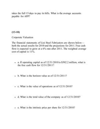 takes the full 15 days to pay its bills. What is the average accounts
payable for APP?
(13-10)
Corporate Valuation
The financial statements of Lioi Steel Fabricators are shown below—
both the actual results for 2010 and the projections for 2011. Free cash
flow is expected to grow at a 6% rate after 2011. The weighted average
cost of capital is 11%.
 a. If operating capital as of 12/31/2010 is $502.2 million, what is
the free cash flow for 12/31/2011?
 b. What is the horizon value as of 12/31/2011?
 c. What is the value of operations as of 12/31/2010?
 d. What is the total value of the company as of 12/31/2010?
 e. What is the intrinsic price per share for 12/31/2010?
 