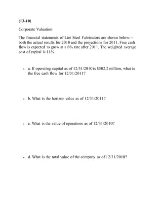 (13-10)
Corporate Valuation
The financial statements of Lioi Steel Fabricators are shown below—
both the actual results for 2010 and the projections for 2011. Free cash
flow is expected to grow at a 6% rate after 2011. The weighted average
cost of capital is 11%.
 a. If operating capital as of 12/31/2010 is $502.2 million, what is
the free cash flow for 12/31/2011?
 b. What is the horizon value as of 12/31/2011?
 c. What is the value of operations as of 12/31/2010?
 d. What is the total value of the company as of 12/31/2010?
 
