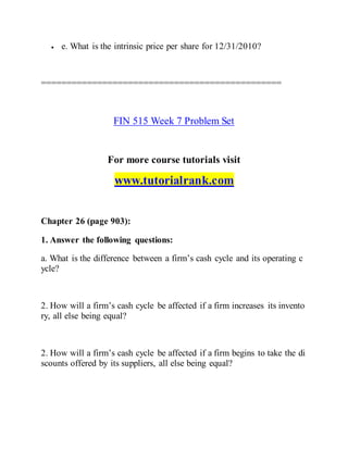  e. What is the intrinsic price per share for 12/31/2010?
===============================================
FIN 515 Week 7 Problem Set
For more course tutorials visit
www.tutorialrank.com
Chapter 26 (page 903):
1. Answer the following questions:
a. What is the difference between a firm’s cash cycle and its operating c
ycle?
2. How will a firm’s cash cycle be affected if a firm increases its invento
ry, all else being equal?
2. How will a firm’s cash cycle be affected if a firm begins to take the di
scounts offered by its suppliers, all else being equal?
 