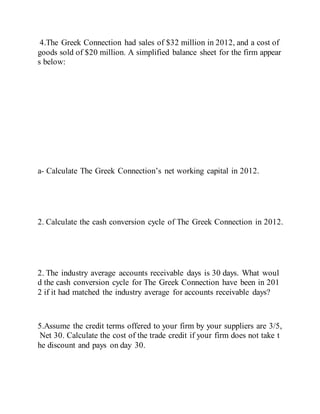 4.The Greek Connection had sales of $32 million in 2012, and a cost of
goods sold of $20 million. A simplified balance sheet for the firm appear
s below:
a- Calculate The Greek Connection’s net working capital in 2012.
2. Calculate the cash conversion cycle of The Greek Connection in 2012.
2. The industry average accounts receivable days is 30 days. What woul
d the cash conversion cycle for The Greek Connection have been in 201
2 if it had matched the industry average for accounts receivable days?
5.Assume the credit terms offered to your firm by your suppliers are 3/5,
Net 30. Calculate the cost of the trade credit if your firm does not take t
he discount and pays on day 30.
 