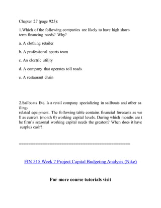 Chapter 27 (page 925):
1.Which of the following companies are likely to have high short-
term financing needs? Why?
a. A clothing retailer
b. A professional sports team
c. An electric utility
d. A company that operates toll roads
e. A restaurant chain
2.Sailboats Etc. Is a retail company specializing in sailboats and other sa
iling-
related equipment. The following table contains financial forecasts as we
ll as current (month 0) working capital levels. During which months are t
he firm’s seasonal working capital needs the greatest? When does it have
surplus cash?
===============================================
FIN 515 Week 7 Project Capital Budgeting Analysis (Nike)
For more course tutorials visit
 