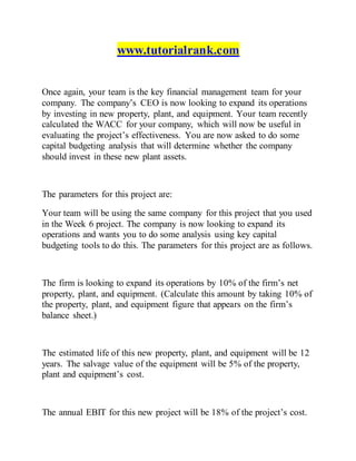 www.tutorialrank.com
Once again, your team is the key financial management team for your
company. The company’s CEO is now looking to expand its operations
by investing in new property, plant, and equipment. Your team recently
calculated the WACC for your company, which will now be useful in
evaluating the project’s effectiveness. You are now asked to do some
capital budgeting analysis that will determine whether the company
should invest in these new plant assets.
The parameters for this project are:
Your team will be using the same company for this project that you used
in the Week 6 project. The company is now looking to expand its
operations and wants you to do some analysis using key capital
budgeting tools to do this. The parameters for this project are as follows.
The firm is looking to expand its operations by 10% of the firm’s net
property, plant, and equipment. (Calculate this amount by taking 10% of
the property, plant, and equipment figure that appears on the firm’s
balance sheet.)
The estimated life of this new property, plant, and equipment will be 12
years. The salvage value of the equipment will be 5% of the property,
plant and equipment’s cost.
The annual EBIT for this new project will be 18% of the project’s cost.
 