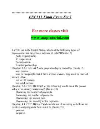 **********************************************
FIN 515 Final Exam Set 3
For more classes visit
www.snaptutorial.com
1. (TCO A) In the United States, which of the following types of
organization has the greatest revenue in total? (Points : 5)
Sole proprietorship
C corporation
S corporation
Limited partnership
Question 2.2. (TCO A) A sole proprietorship is owned by (Points : 5)
one person.
one or two people, but if there are two owners, they must be married
to each other.
up to 100 owners.
up to 64 owners.
Question 3.3. (TCO B) Which of the following would cause the present
value of an annuity to decrease? (Points : 5)
Reducing the number of payments.
Increasing the number of payments.
Decreasing the interest rate.
Decreasing the liquidity of the payments.
Question 4.4. (TCO B) In a TVM calculation, if incoming cash flows are
positive, outgoing cash flows must be (Points : 5)
positive.
negative.
 