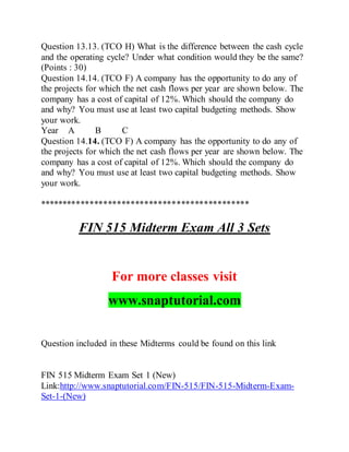 Question 13.13. (TCO H) What is the difference between the cash cycle
and the operating cycle? Under what condition would they be the same?
(Points : 30)
Question 14.14. (TCO F) A company has the opportunity to do any of
the projects for which the net cash flows per year are shown below. The
company has a cost of capital of 12%. Which should the company do
and why? You must use at least two capital budgeting methods. Show
your work.
Year A B C
Question 14.14. (TCO F) A company has the opportunity to do any of
the projects for which the net cash flows per year are shown below. The
company has a cost of capital of 12%. Which should the company do
and why? You must use at least two capital budgeting methods. Show
your work.
**********************************************
FIN 515 Midterm Exam All 3 Sets
For more classes visit
www.snaptutorial.com
Question included in these Midterms could be found on this link
FIN 515 Midterm Exam Set 1 (New)
Link:http://www.snaptutorial.com/FIN-515/FIN-515-Midterm-Exam-
Set-1-(New)
 