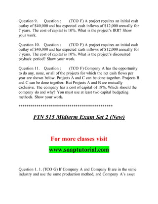 Question 9. Question : (TCO F) A project requires an initial cash
outlay of $40,000 and has expected cash inflows of $12,000 annually for
7 years. The cost of capital is 10%. What is the project’s IRR? Show
your work.
Question 10. Question : (TCO F) A project requires an initial cash
outlay of $40,000 and has expected cash inflows of $12,000 annually for
7 years. The cost of capital is 10%. What is the project’s discounted
payback period? Show your work.
Question 11. Question : (TCO F) Company A has the opportunity
to do any, none, or all of the projects for which the net cash flows per
year are shown below. Projects A and C can be done together. Projects B
and C can be done together. But Projects A and B are mutually
exclusive. The company has a cost of capital of 18%. Which should the
company do and why? You must use at least two capital budgeting
methods. Show your work.
**********************************************
FIN 515 Midterm Exam Set 2 (New)
For more classes visit
www.snaptutorial.com
Question 1. 1. (TCO G) If Company A and Company B are in the same
industry and use the same production method, and Company A’s asset
 