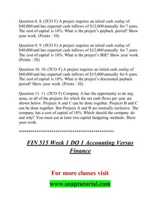 Question 8. 8. (TCO F) A project requires an initial cash outlay of
$40,000 and has expected cash inflows of $12,000 annually for 7 years.
The cost of capital is 10%. What is the project’s payback period? Show
your work. (Points : 10)
Question 9. 9. (TCO F) A project requires an initial cash outlay of
$40,000 and has expected cash inflows of $12,000 annually for 7 years.
The cost of capital is 10%. What is the project’s IRR? Show your work.
(Points : 20)
Question 10. 10. (TCO F) A project requires an initial cash outlay of
$60,000 and has expected cash inflows of $15,000 annually for 8 years.
The cost of capital is 10%. What is the project’s discounted payback
period? Show your work. (Points : 20)
Question 11. 11. (TCO F) Company A has the opportunity to do any,
none, or all of the projects for which the net cash flows per year are
shown below. Projects A and C can be done together. Projects B and C
can be done together. But Projects A and B are mutually exclusive. The
company has a cost of capital of 18%. Which should the company do
and why? You must use at least two capital budgeting methods. Show
your work.
**********************************************
FIN 515 Week 1 DQ 1 Accounting Versus
Finance
For more classes visit
www.snaptutorial.com
 