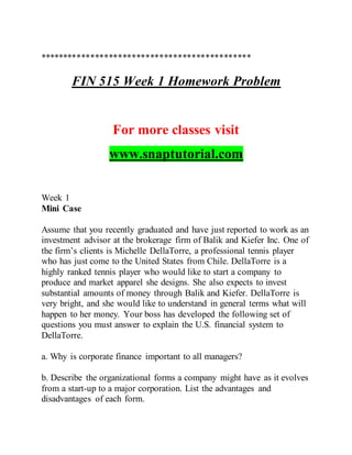 **********************************************
FIN 515 Week 1 Homework Problem
For more classes visit
www.snaptutorial.com
Week 1
Mini Case
Assume that you recently graduated and have just reported to work as an
investment advisor at the brokerage firm of Balik and Kiefer Inc. One of
the firm’s clients is Michelle DellaTorre, a professional tennis player
who has just come to the United States from Chile. DellaTorre is a
highly ranked tennis player who would like to start a company to
produce and market apparel she designs. She also expects to invest
substantial amounts of money through Balik and Kiefer. DellaTorre is
very bright, and she would like to understand in general terms what will
happen to her money. Your boss has developed the following set of
questions you must answer to explain the U.S. financial system to
DellaTorre.
a. Why is corporate finance important to all managers?
b. Describe the organizational forms a company might have as it evolves
from a start-up to a major corporation. List the advantages and
disadvantages of each form.
 