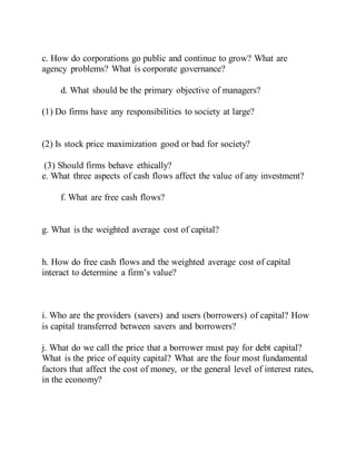 c. How do corporations go public and continue to grow? What are
agency problems? What is corporate governance?
d. What should be the primary objective of managers?
(1) Do firms have any responsibilities to society at large?
(2) Is stock price maximization good or bad for society?
(3) Should firms behave ethically?
e. What three aspects of cash flows affect the value of any investment?
f. What are free cash flows?
g. What is the weighted average cost of capital?
h. How do free cash flows and the weighted average cost of capital
interact to determine a firm’s value?
i. Who are the providers (savers) and users (borrowers) of capital? How
is capital transferred between savers and borrowers?
j. What do we call the price that a borrower must pay for debt capital?
What is the price of equity capital? What are the four most fundamental
factors that affect the cost of money, or the general level of interest rates,
in the economy?
 