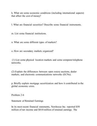 k. What are some economic conditions (including international aspects)
that affect the cost of money?
l. What are financial securities? Describe some financial instruments.
m. List some financial institutions.
n. What are some different types of markets?
o. How are secondary markets organized?
(1) List some physical location markets and some computer/telephone
networks.
(2) Explain the differences between open outcry auctions, dealer
markets, and electronic communications networks (ECNs).
p. Briefly explain mortgage securitization and how it contributed to the
global economic crisis.
Problem 2-6
Statement of Retained Earnings
In its most recent financial statements, Newhouse Inc. reported $50
million of net income and $810 million of retained earnings. The
 