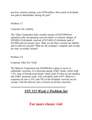 previous retained earnings were $780 million. How much in dividends
was paid to shareholders during the year?
Problem 2-7
Corporate Tax Liability
The Talley Corporation had a taxable income of $365,000 from
operations after all operating costs but before (1) interest charges of
$50,000, (2) dividends received of $15,000, (3) dividends paid of
$25,000, and (4) income taxes. What are the firm’s income tax liability
and its after-tax income? What are the company’s marginal and average
tax rates on taxable income?
Problem 2-9
Corporate After-Tax Yield
The Shrieves Corporation has $10,000 that it plans to invest in
marketable securities. It is choosing among AT&T bonds, which yield
7.5%, state of Florida muni bonds, which yield 5% (but are not taxable),
and AT&T preferred stock, with a dividend yield of 6%. Shrieves’s
corporate tax rate is 35%, and 70% of the dividends received are tax
exempt. Find the after-tax rates of return on all three securities.
**********************************************
FIN 515 Week 1 Problem Set
For more classes visit
 