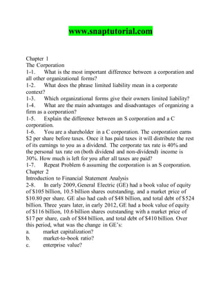 www.snaptutorial.com
Chapter 1
The Corporation
1-1. What is the most important difference between a corporation and
all other organizational forms?
1-2. What does the phrase limited liability mean in a corporate
context?
1-3. Which organizational forms give their owners limited liability?
1-4. What are the main advantages and disadvantages of organizing a
firm as a corporation?
1-5. Explain the difference between an S corporation and a C
corporation.
1-6. You are a shareholder in a C corporation. The corporation earns
$2 per share before taxes. Once it has paid taxes it will distribute the rest
of its earnings to you as a dividend. The corporate tax rate is 40% and
the personal tax rate on (both dividend and non-dividend) income is
30%. How much is left for you after all taxes are paid?
1-7. Repeat Problem 6 assuming the corporation is an S corporation.
Chapter 2
Introduction to Financial Statement Analysis
2-8. In early 2009, General Electric (GE) had a book value of equity
of $105 billion, 10.5 billion shares outstanding, and a market price of
$10.80 per share. GE also had cash of $48 billion, and total debt of $524
billion. Three years later, in early 2012, GE had a book value of equity
of $116 billion, 10.6 billion shares outstanding with a market price of
$17 per share, cash of $84 billion, and total debt of $410 billion. Over
this period, what was the change in GE’s:
a. market capitalization?
b. market-to-book ratio?
c. enterprise value?
 